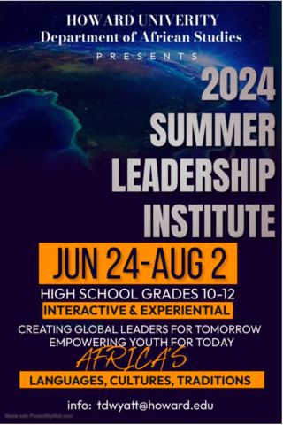 The Howard University African Studies Department Presents the 2024 Summer Leadership Institute, June 24 - August 2.  For high school grades, 10-12.  An interactive and experiential event, Creating Global Leaders for Tomorrow, Empowering Youth for Today, Africa's Languages, Culture, and Traditions.  For more information, send inquiries to tdwyatt@howard.edu.